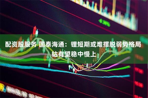 配资股服务 国泰海通：锂短期或难摆脱弱势格局 钴有望稳中慢上