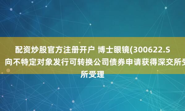配资炒股官方注册开户 博士眼镜(300622.SZ)：向不特定对象发行可转换公司债券申请获得深交所受理