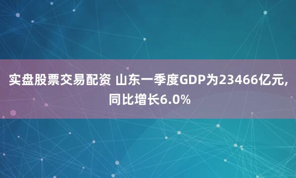 实盘股票交易配资 山东一季度GDP为23466亿元, 同比增长6.0%