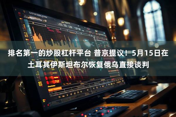 排名第一的炒股杠杆平台 普京提议！5月15日在土耳其伊斯坦布尔恢复俄乌直接谈判