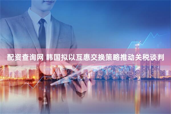 配资查询网 韩国拟以互惠交换策略推动关税谈判