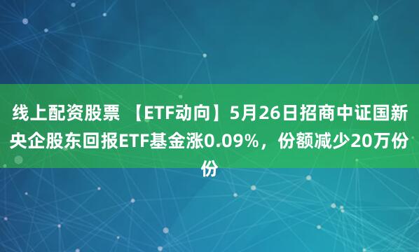 线上配资股票 【ETF动向】5月26日招商中证国新央企股东回报ETF基金涨0.09%，份额减少20万份