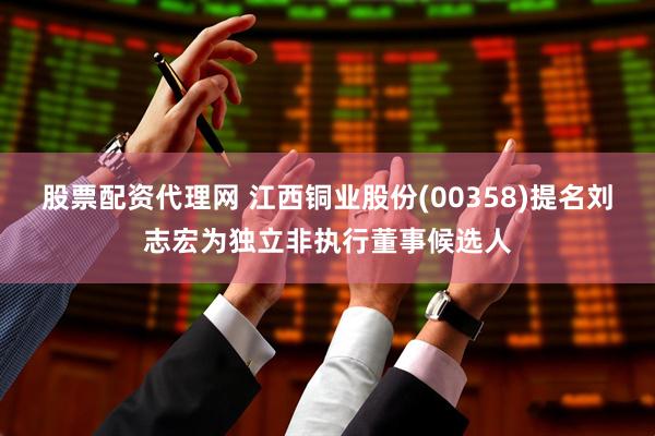 股票配资代理网 江西铜业股份(00358)提名刘志宏为独立非执行董事候选人