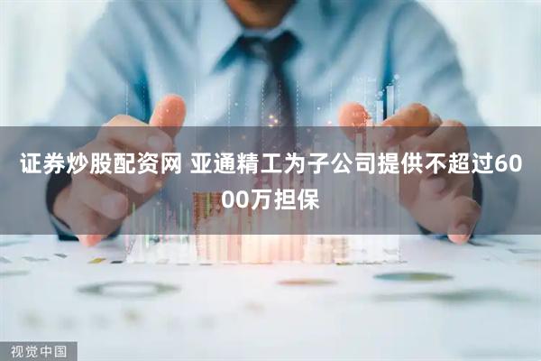 证券炒股配资网 亚通精工为子公司提供不超过6000万担保