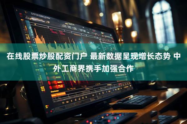 在线股票炒股配资门户 最新数据呈现增长态势 中外工商界携手加强合作