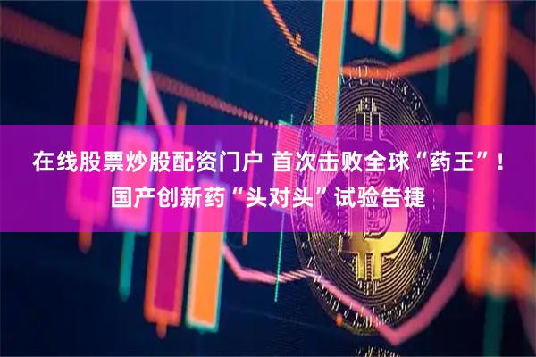 在线股票炒股配资门户 首次击败全球“药王”！国产创新药“头对头”试验告捷
