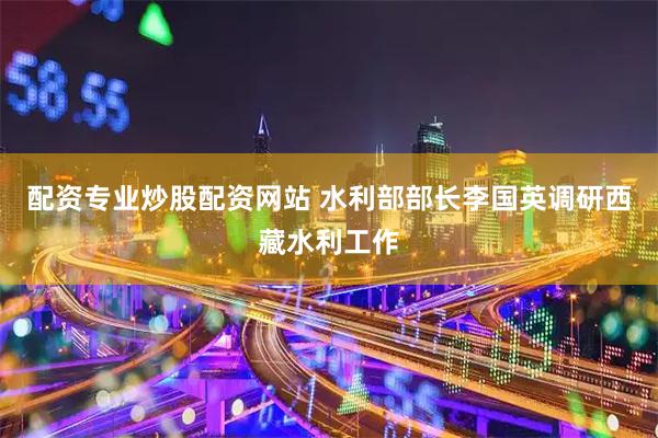 配资专业炒股配资网站 水利部部长李国英调研西藏水利工作