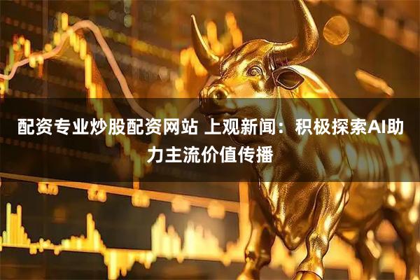 配资专业炒股配资网站 上观新闻：积极探索AI助力主流价值传播