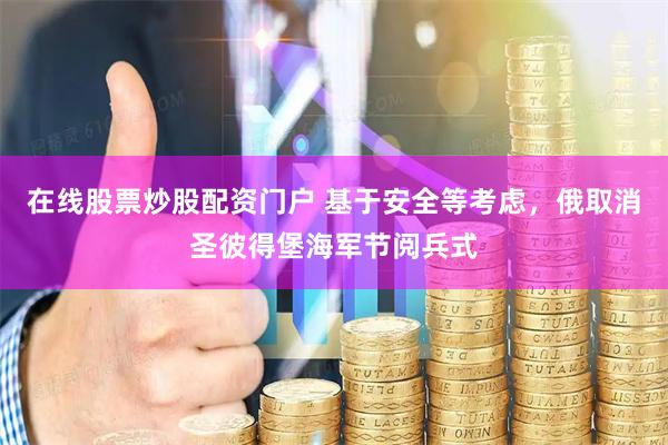 在线股票炒股配资门户 基于安全等考虑，俄取消圣彼得堡海军节阅兵式