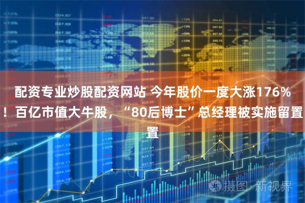 配资专业炒股配资网站 今年股价一度大涨176%！百亿市值大牛股，“80后博士”总经理被实施留置