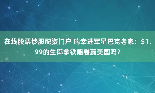 在线股票炒股配资门户 瑞幸进军星巴克老家：$1.99的生椰拿铁能卷赢美国吗？