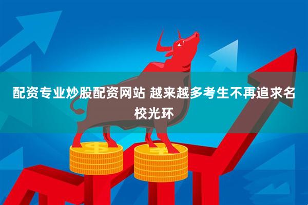 配资专业炒股配资网站 越来越多考生不再追求名校光环