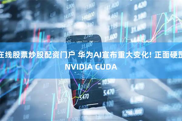 在线股票炒股配资门户 华为AI宣布重大变化! 正面硬罡NVIDIA CUDA