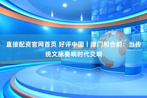 直接配资官网首页 好评中国丨津门和合韵：当传统文脉奏响时代交响
