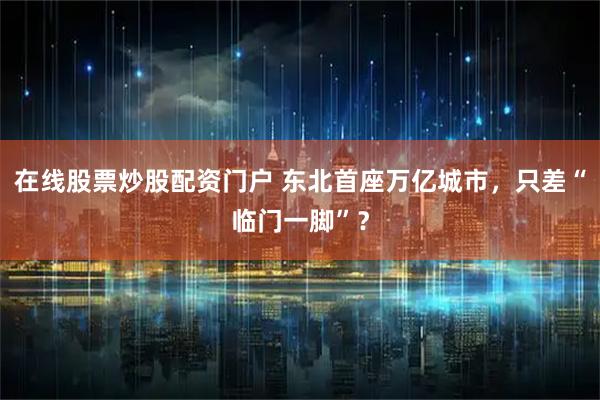 在线股票炒股配资门户 东北首座万亿城市，只差“临门一脚”？