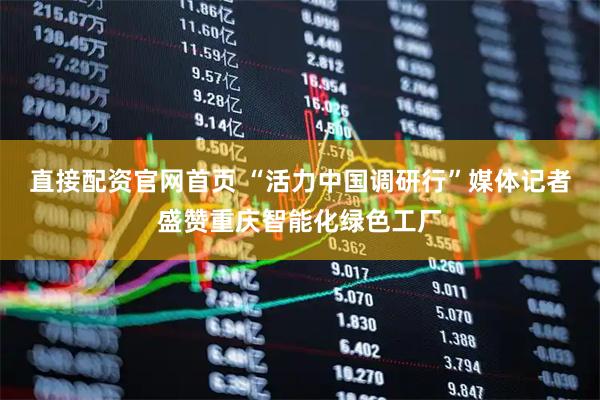 直接配资官网首页 “活力中国调研行”媒体记者盛赞重庆智能化绿色工厂