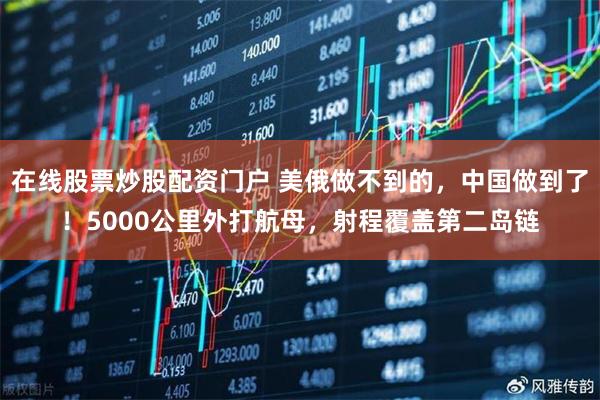 在线股票炒股配资门户 美俄做不到的，中国做到了！5000公里外打航母，射程覆盖第二岛链