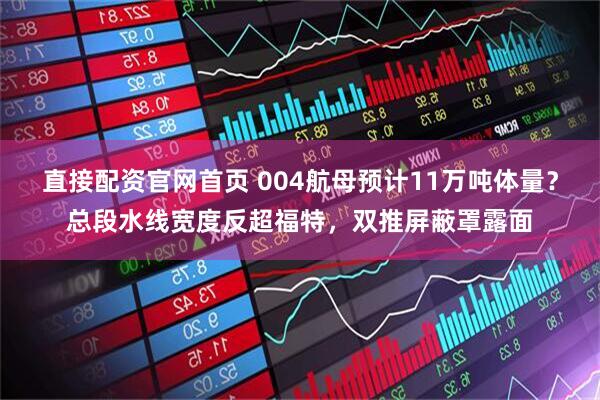 直接配资官网首页 004航母预计11万吨体量？总段水线宽度反超福特，双推屏蔽罩露面