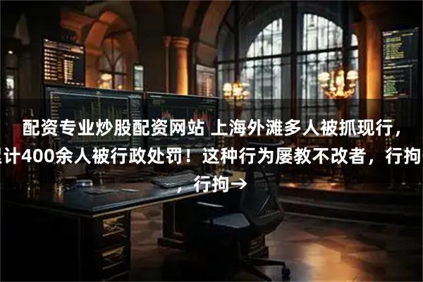 配资专业炒股配资网站 上海外滩多人被抓现行，累计400余人被行政处罚！这种行为屡教不改者，行拘→