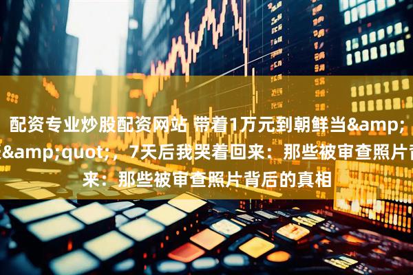 配资专业炒股配资网站 带着1万元到朝鲜当&quot;富豪&quot;，7天后我哭着回来：那些被审查照片背后的真相