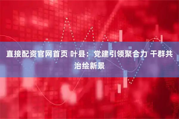 直接配资官网首页 叶县：党建引领聚合力 干群共治绘新景