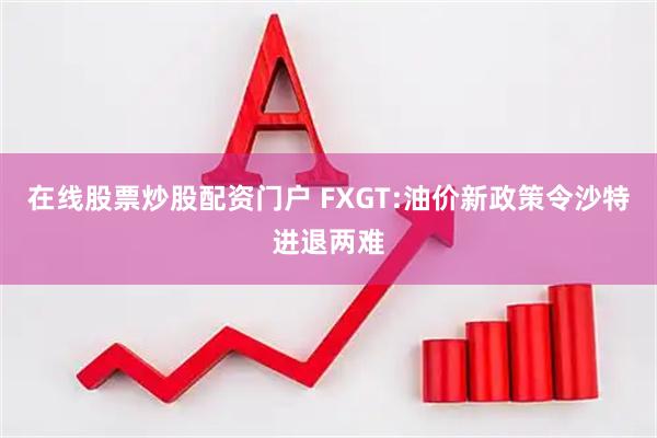 在线股票炒股配资门户 FXGT:油价新政策令沙特进退两难