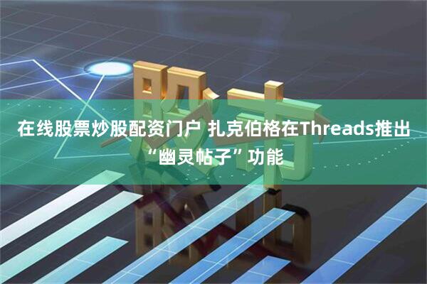 在线股票炒股配资门户 扎克伯格在Threads推出“幽灵帖子”功能