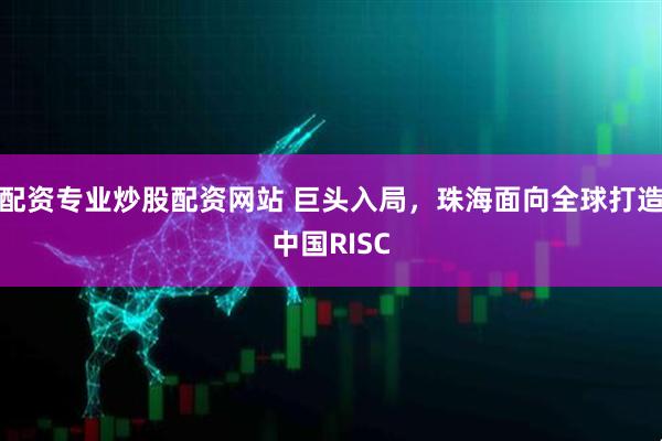 配资专业炒股配资网站 巨头入局,珠海面向全球打造中国RISC