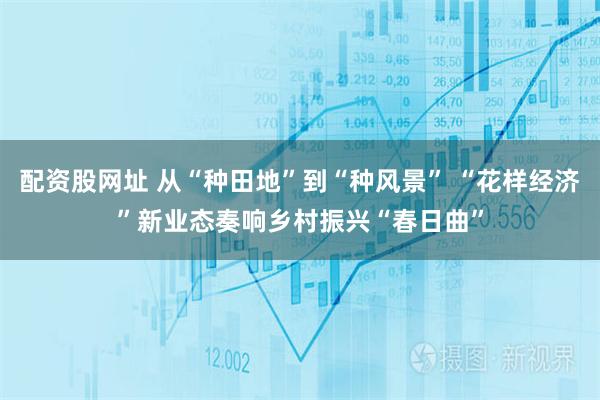 配资股网址 从“种田地”到“种风景” “花样经济”新业态奏响乡村振兴“春日曲”