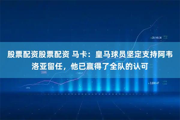 股票配资股票配资 马卡：皇马球员坚定支持阿韦洛亚留任，他已赢得了全队的认可