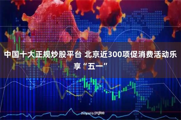 中国十大正规炒股平台 北京近300项促消费活动乐享“五一”
