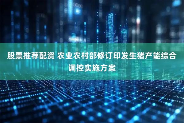 股票推荐配资 农业农村部修订印发生猪产能综合调控实施方案