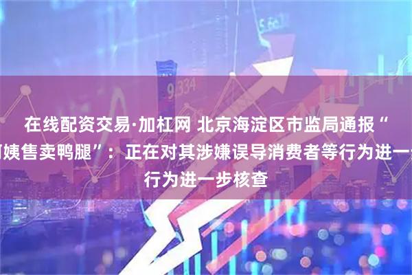 在线配资交易·加杠网 北京海淀区市监局通报“鹅腿阿姨售卖鸭腿”：正在对其涉嫌误导消费者等行为进一步核查