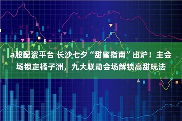 a股配资平台 长沙七夕“甜蜜指南”出炉！主会场锁定橘子洲，九大联动会场解锁高甜玩法