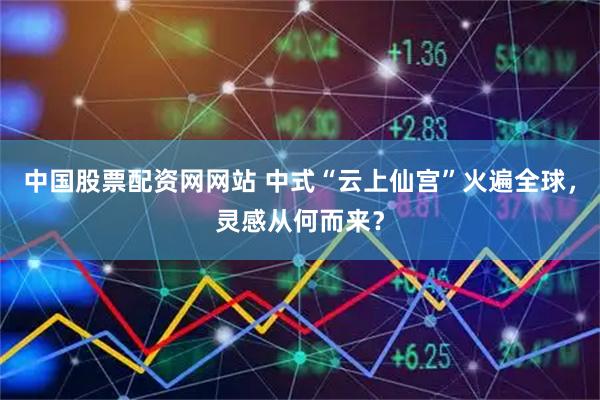中国股票配资网网站 中式“云上仙宫”火遍全球，灵感从何而来？