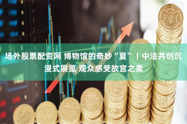 场外股票配资网 博物馆的奇妙“夏”丨中法共创沉浸式展览 观众感受故宫之美