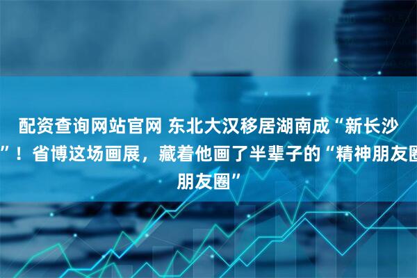 配资查询网站官网 东北大汉移居湖南成“新长沙人”！省博这场画展，藏着他画了半辈子的“精神朋友圈”
