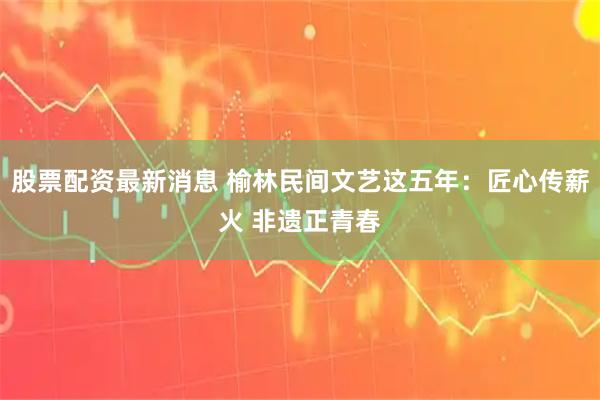 股票配资最新消息 榆林民间文艺这五年：匠心传薪火 非遗正青春