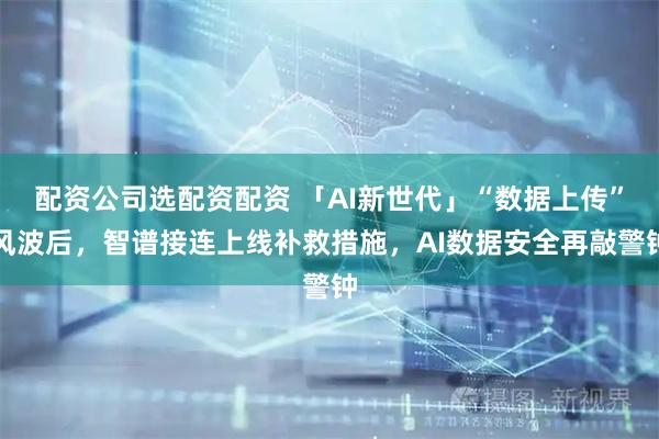 配资公司选配资配资 「AI新世代」“数据上传”风波后，智谱接连上线补救措施，AI数据安全再敲警钟